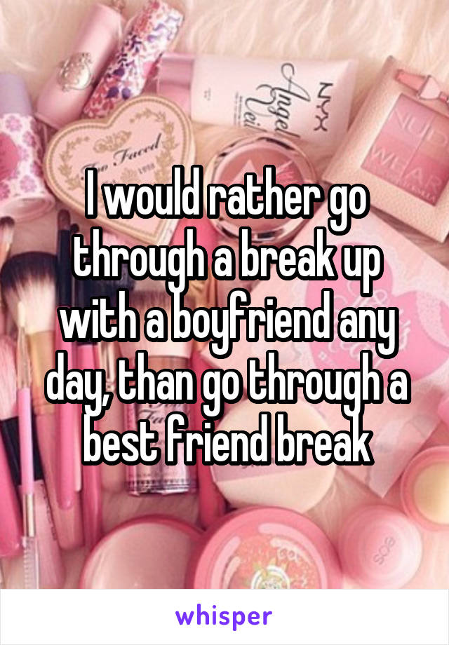 I would rather go through a break up with a boyfriend any day, than go through a best friend break