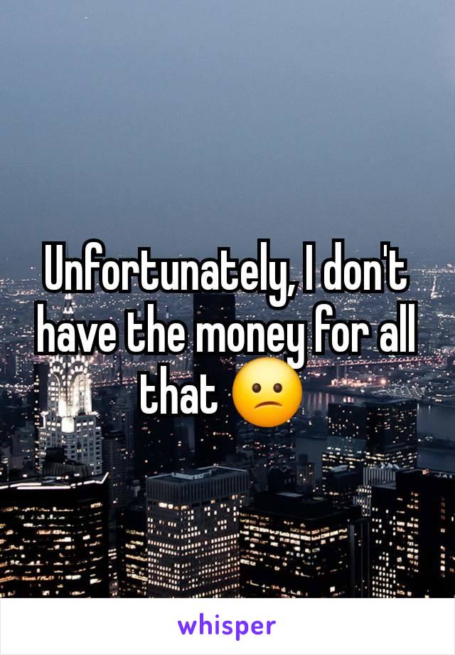 Unfortunately, I don't have the money for all that 😕 