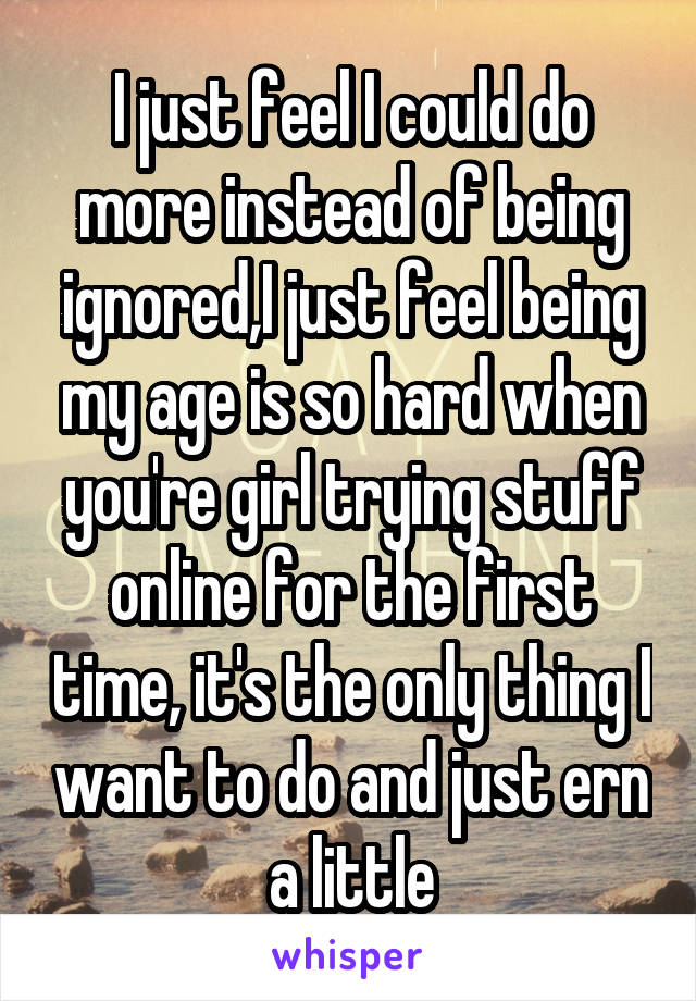 I just feel I could do more instead of being ignored,I just feel being my age is so hard when you're girl trying stuff online for the first time, it's the only thing I want to do and just ern a little