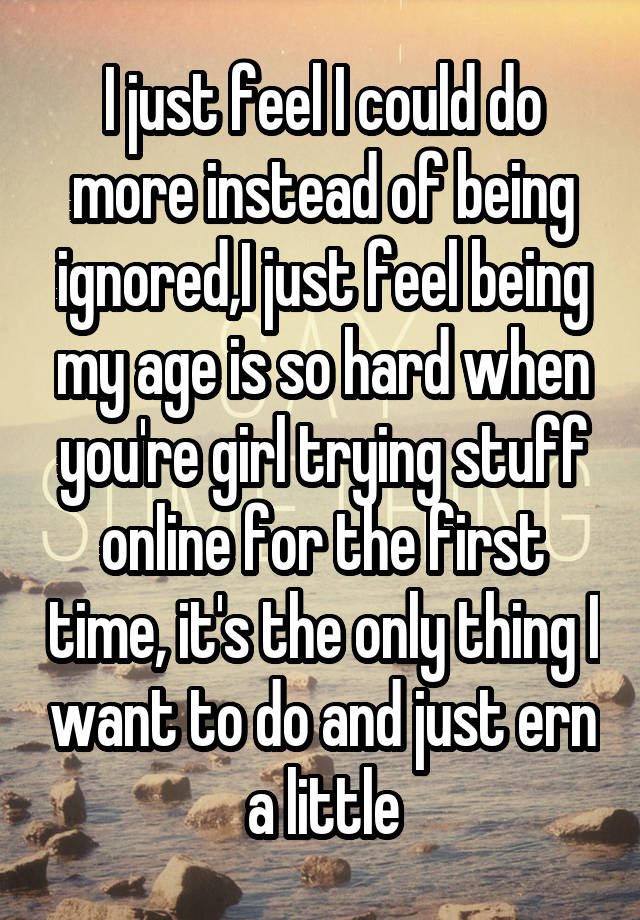 I just feel I could do more instead of being ignored,I just feel being my age is so hard when you're girl trying stuff online for the first time, it's the only thing I want to do and just ern a little