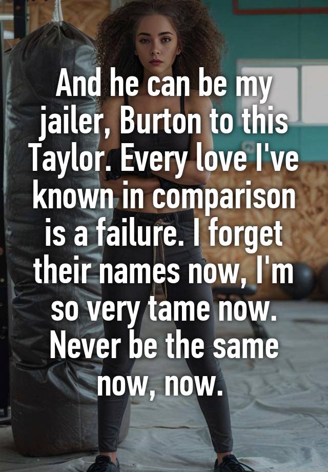 And he can be my jailer, Burton to this Taylor. Every love I've known in comparison is a failure. I forget their names now, I'm so very tame now. Never be the same now, now. 