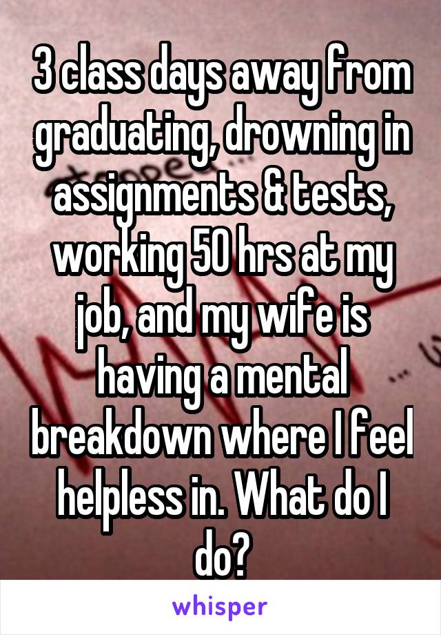 3 class days away from graduating, drowning in assignments & tests, working 50 hrs at my job, and my wife is having a mental breakdown where I feel helpless in. What do I do?