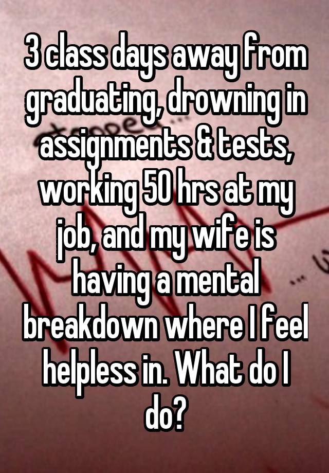 3 class days away from graduating, drowning in assignments & tests, working 50 hrs at my job, and my wife is having a mental breakdown where I feel helpless in. What do I do?