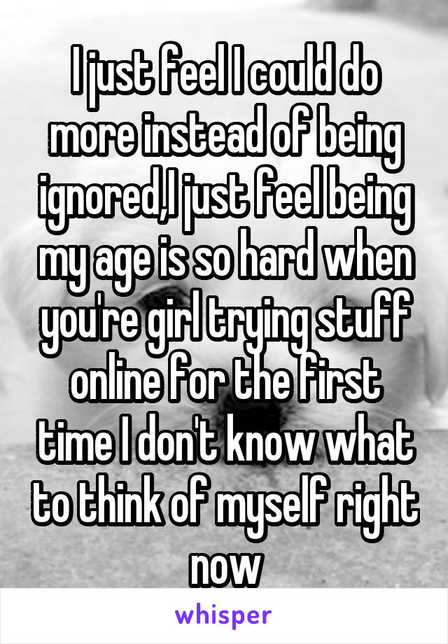 I just feel I could do more instead of being ignored,I just feel being my age is so hard when you're girl trying stuff online for the first time I don't know what to think of myself right now