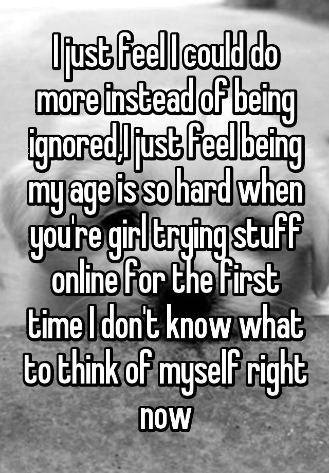 I just feel I could do more instead of being ignored,I just feel being my age is so hard when you're girl trying stuff online for the first time I don't know what to think of myself right now