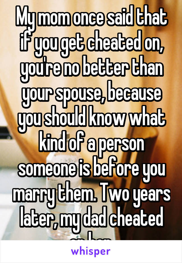 My mom once said that if you get cheated on, you're no better than your spouse, because you should know what kind of a person someone is before you marry them. Two years later, my dad cheated on her.