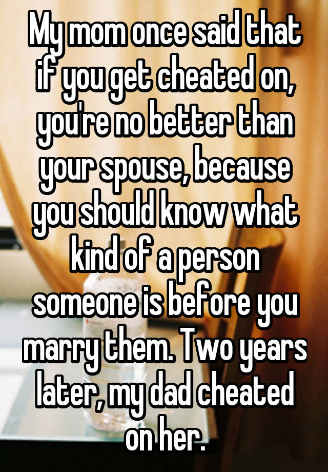 My mom once said that if you get cheated on, you're no better than your spouse, because you should know what kind of a person someone is before you marry them. Two years later, my dad cheated on her.