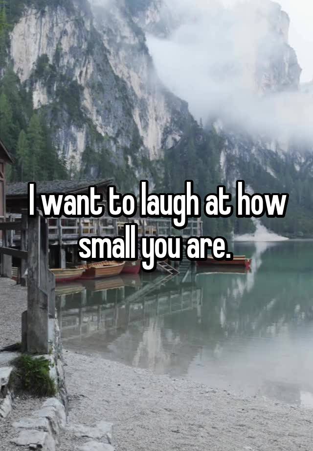 I want to laugh at how small you are. 