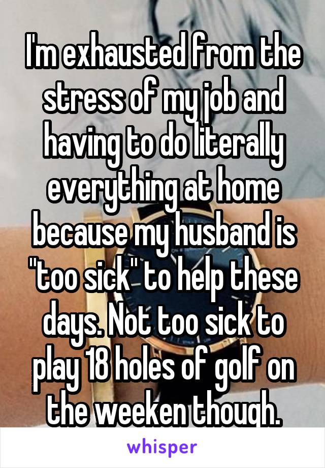 I'm exhausted from the stress of my job and having to do literally everything at home because my husband is "too sick" to help these days. Not too sick to play 18 holes of golf on the weeken though.