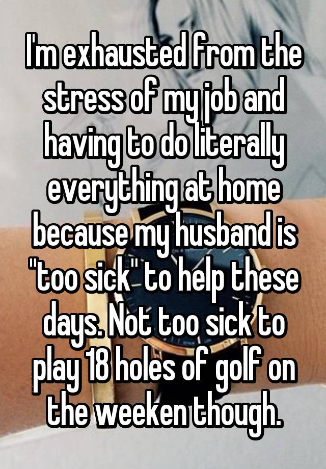 I'm exhausted from the stress of my job and having to do literally everything at home because my husband is "too sick" to help these days. Not too sick to play 18 holes of golf on the weeken though.