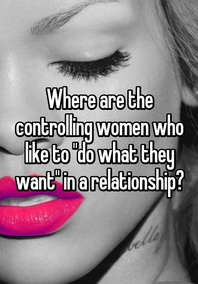 Where are the controlling women who like to "do what they want" in a relationship?