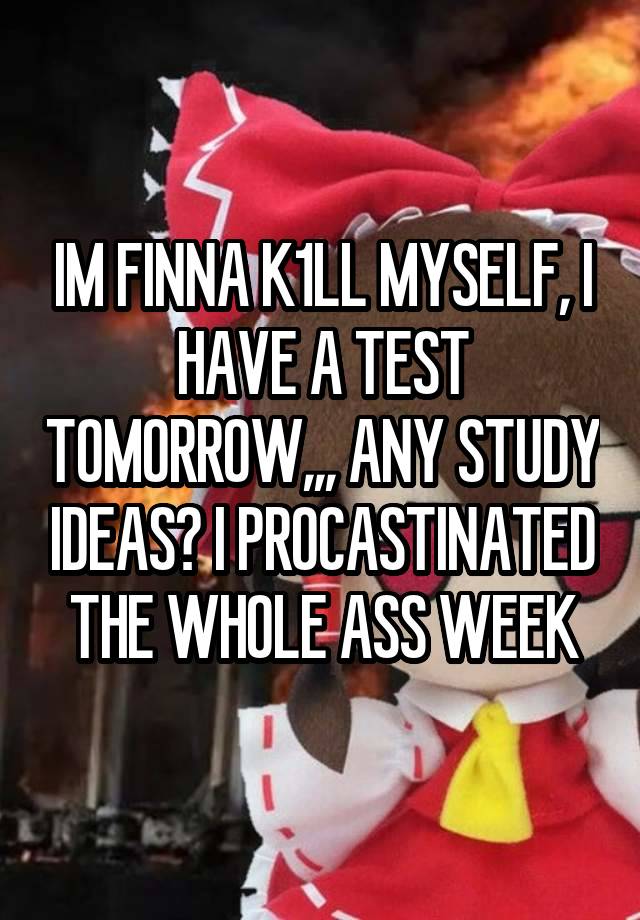 IM FINNA K1LL MYSELF, I HAVE A TEST TOMORROW,,, ANY STUDY IDEAS? I PROCASTINATED THE WHOLE ASS WEEK