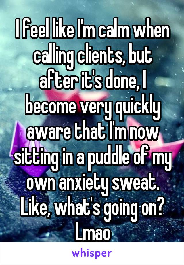 I feel like I'm calm when calling clients, but after it's done, I become very quickly aware that I'm now sitting in a puddle of my own anxiety sweat. Like, what's going on? Lmao