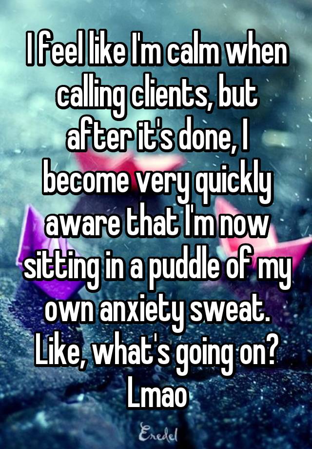 I feel like I'm calm when calling clients, but after it's done, I become very quickly aware that I'm now sitting in a puddle of my own anxiety sweat. Like, what's going on? Lmao