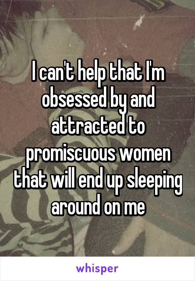 I can't help that I'm obsessed by and attracted to promiscuous women that will end up sleeping around on me