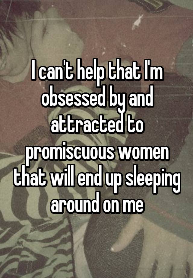 I can't help that I'm obsessed by and attracted to promiscuous women that will end up sleeping around on me