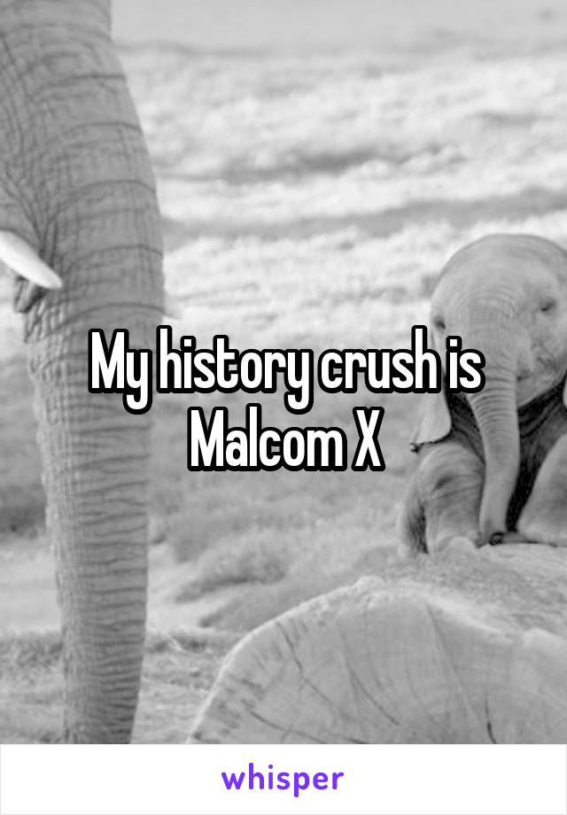 My history crush is Malcom X