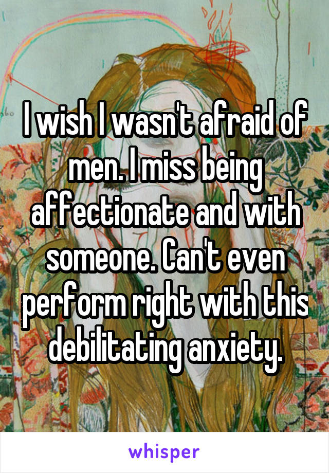 I wish I wasn't afraid of men. I miss being affectionate and with someone. Can't even perform right with this debilitating anxiety.