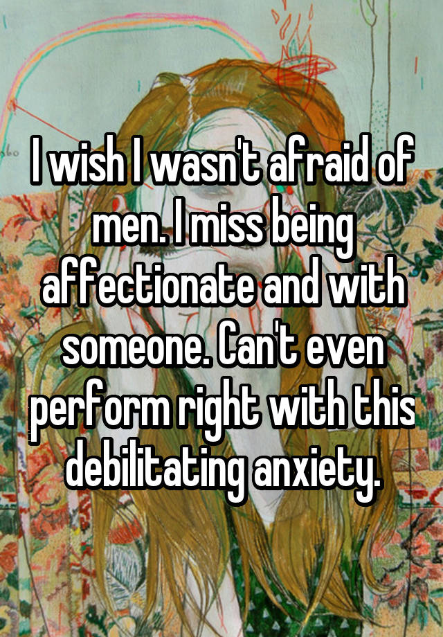 I wish I wasn't afraid of men. I miss being affectionate and with someone. Can't even perform right with this debilitating anxiety.