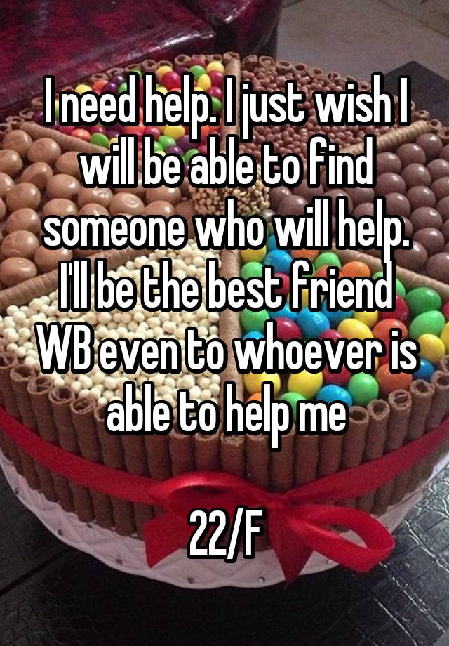 I need help. I just wish I will be able to find someone who will help. I'll be the best friend WB even to whoever is able to help me

22/F