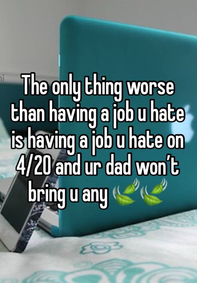 The only thing worse than having a job u hate is having a job u hate on 4/20 and ur dad won’t bring u any 🍃🍃