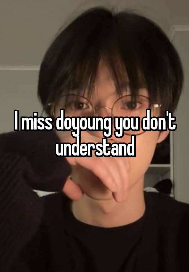 I miss doyoung you don't understand