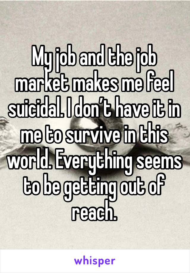 My job and the job market makes me feel suicidal. I don’t have it in me to survive in this world. Everything seems to be getting out of reach. 