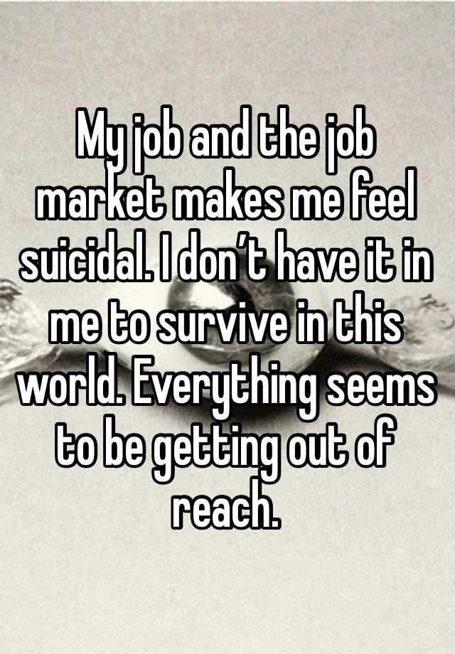 My job and the job market makes me feel suicidal. I don’t have it in me to survive in this world. Everything seems to be getting out of reach. 