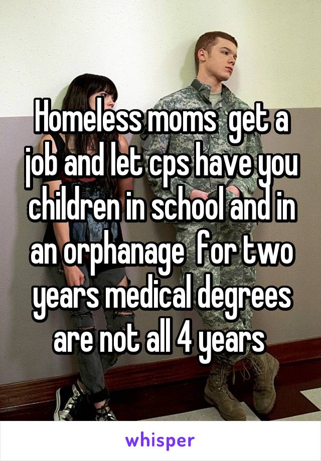 Homeless moms  get a job and let cps have you children in school and in an orphanage  for two years medical degrees are not all 4 years 