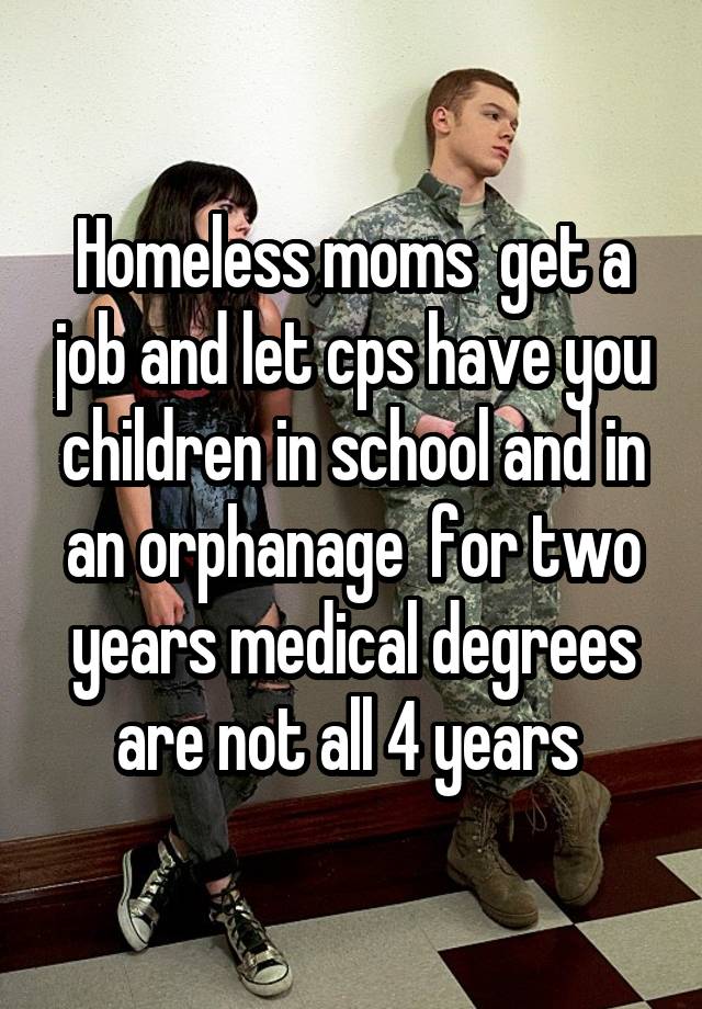 Homeless moms  get a job and let cps have you children in school and in an orphanage  for two years medical degrees are not all 4 years 