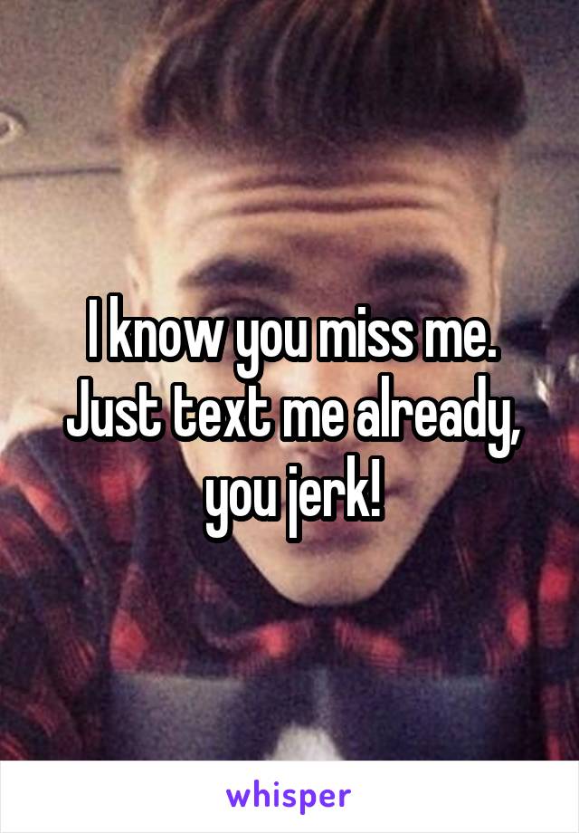 I know you miss me. Just text me already, you jerk!