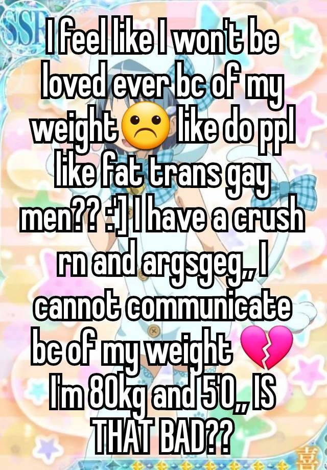I feel like I won't be loved ever bc of my weight☹️ like do ppl like fat trans gay men?? :'] I have a crush rn and argsgeg,, I cannot communicate bc of my weight 💔 I'm 80kg and 5'0,, IS THAT BAD??