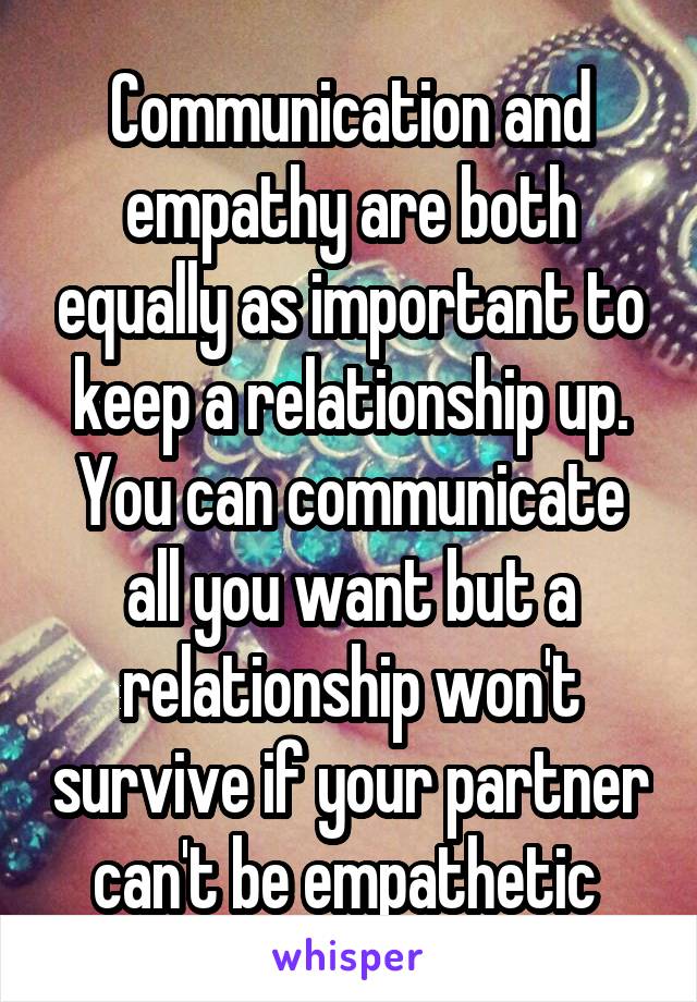 Communication and empathy are both equally as important to keep a relationship up. You can communicate all you want but a relationship won't survive if your partner can't be empathetic 