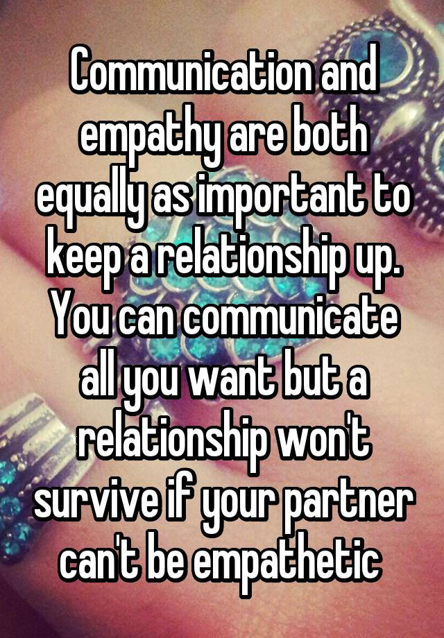 Communication and empathy are both equally as important to keep a relationship up. You can communicate all you want but a relationship won't survive if your partner can't be empathetic 