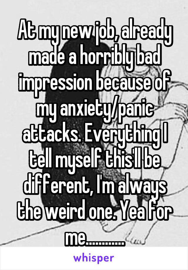 At my new job, already made a horribly bad impression because of my anxiety/panic attacks. Everything I tell myself this'll be different, I'm always the weird one. Yea for me............