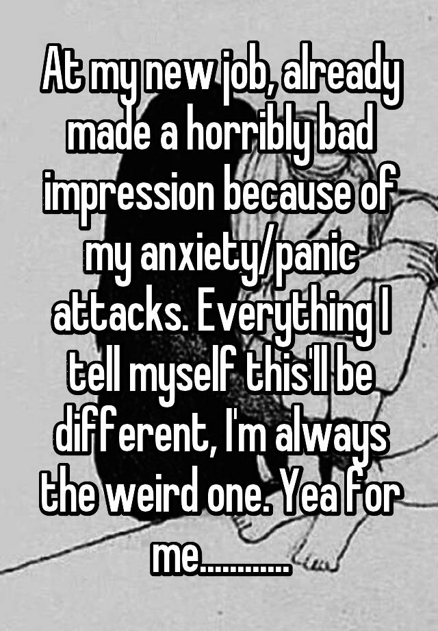 At my new job, already made a horribly bad impression because of my anxiety/panic attacks. Everything I tell myself this'll be different, I'm always the weird one. Yea for me............