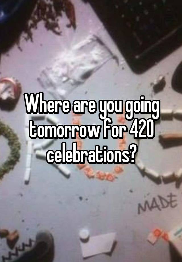 Where are you going tomorrow for 420 celebrations?