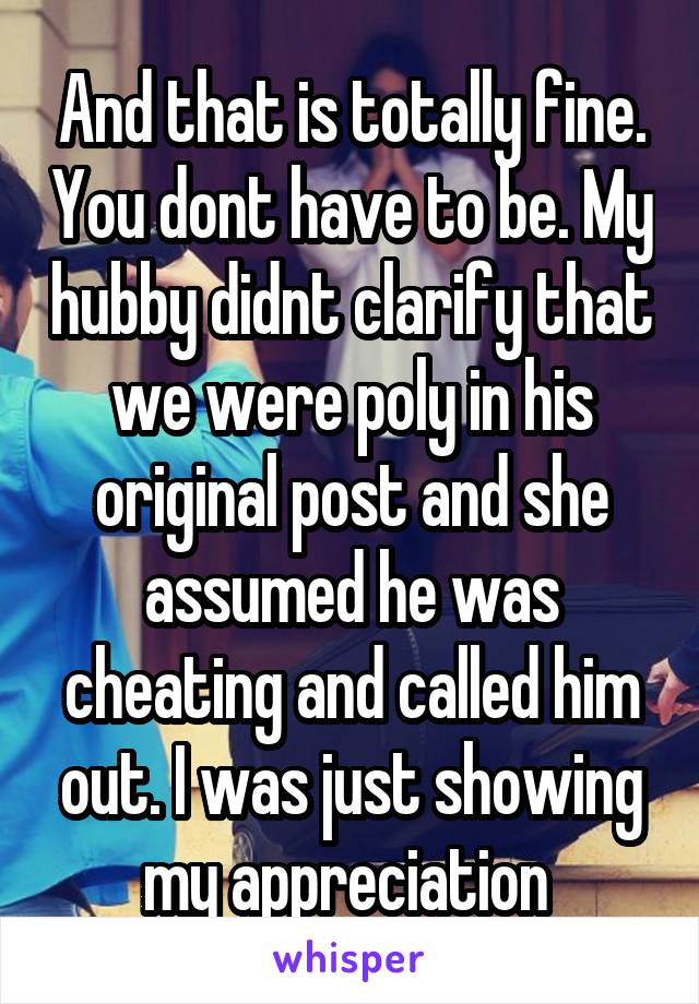 And that is totally fine. You dont have to be. My hubby didnt clarify that we were poly in his original post and she assumed he was cheating and called him out. I was just showing my appreciation 