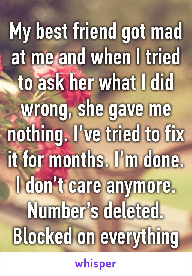 My best friend got mad at me and when I tried to ask her what I did wrong, she gave me nothing. I’ve tried to fix it for months. I’m done. I don’t care anymore. Number’s deleted. Blocked on everything