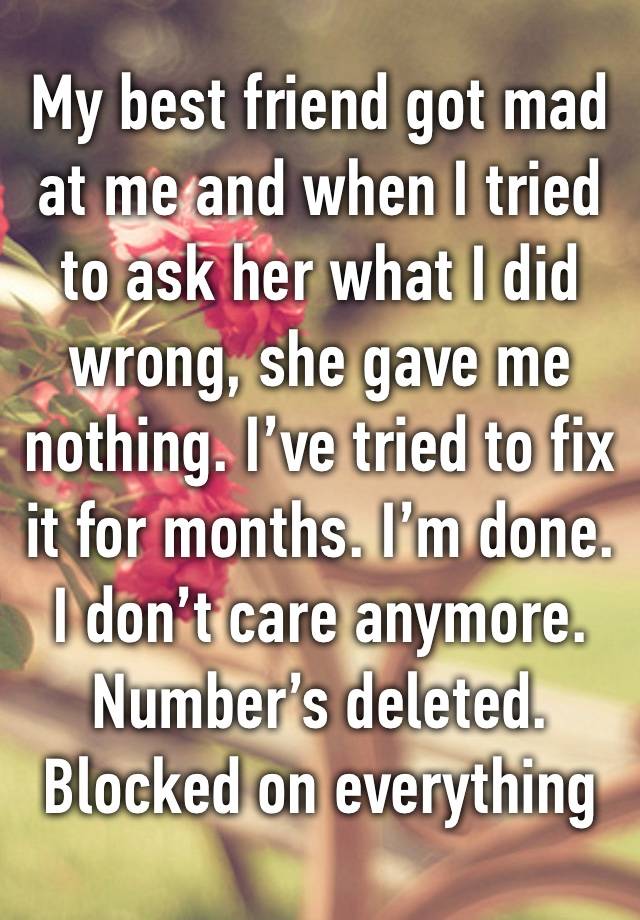 My best friend got mad at me and when I tried to ask her what I did wrong, she gave me nothing. I’ve tried to fix it for months. I’m done. I don’t care anymore. Number’s deleted. Blocked on everything