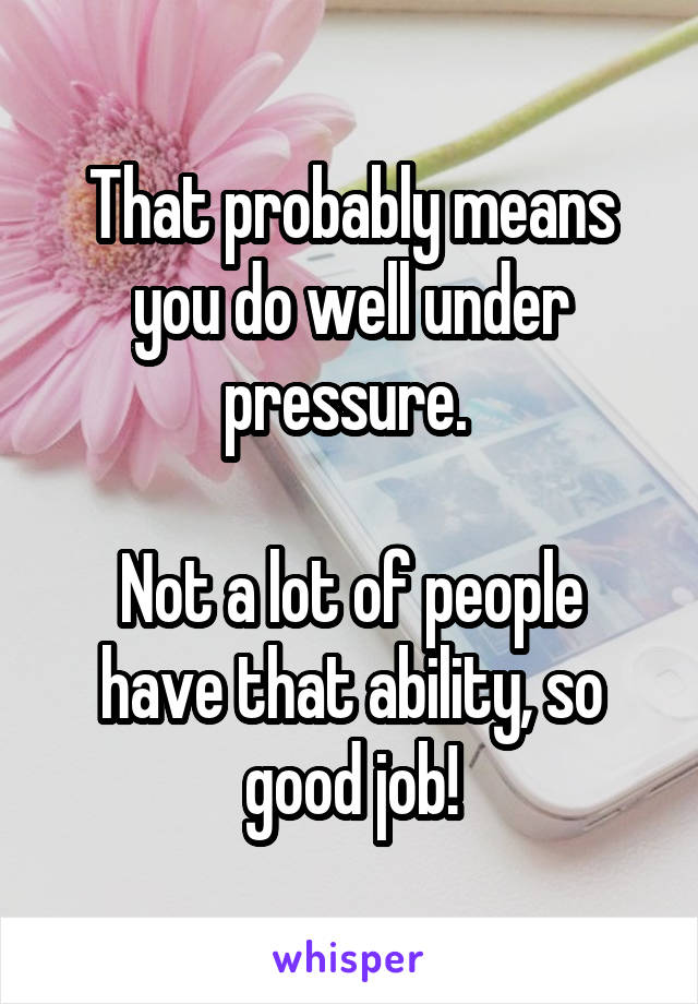 That probably means you do well under pressure. 

Not a lot of people have that ability, so good job!