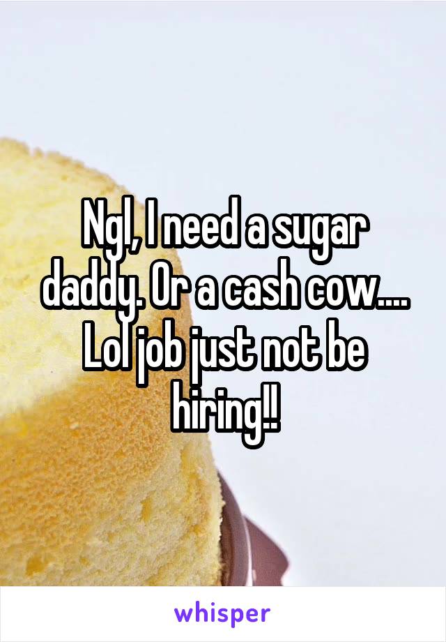 Ngl, I need a sugar daddy. Or a cash cow.... Lol job just not be hiring!!