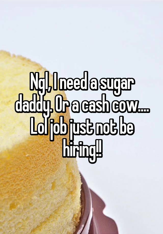 Ngl, I need a sugar daddy. Or a cash cow.... Lol job just not be hiring!!