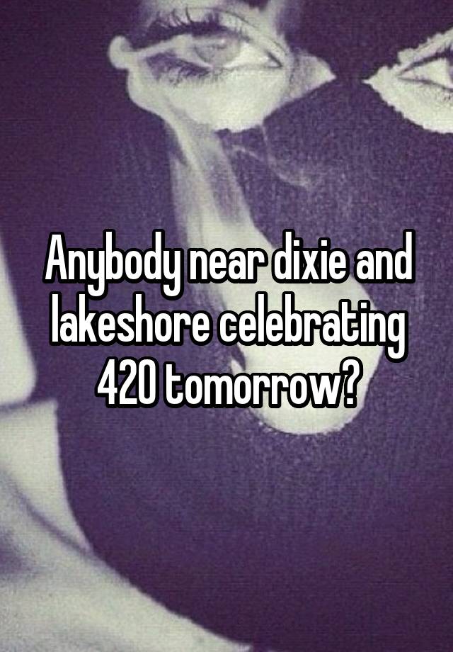 Anybody near dixie and lakeshore celebrating 420 tomorrow?