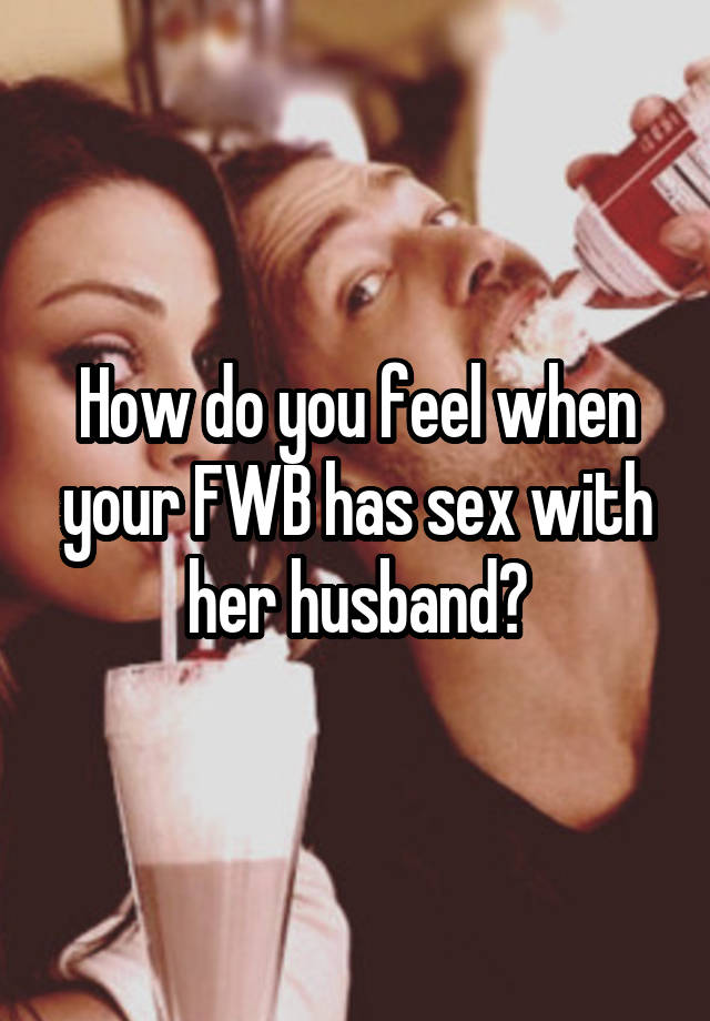 How do you feel when your FWB has sex with her husband?