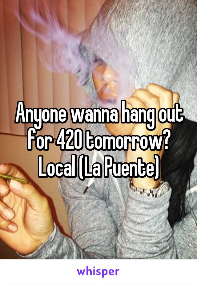 Anyone wanna hang out for 420 tomorrow? Local (La Puente)