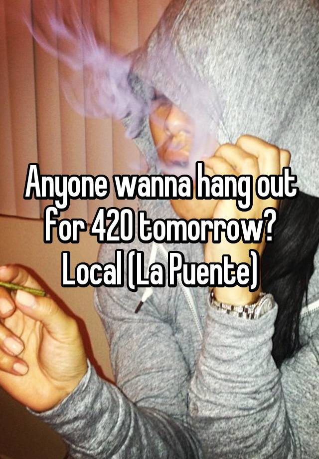 Anyone wanna hang out for 420 tomorrow? Local (La Puente)