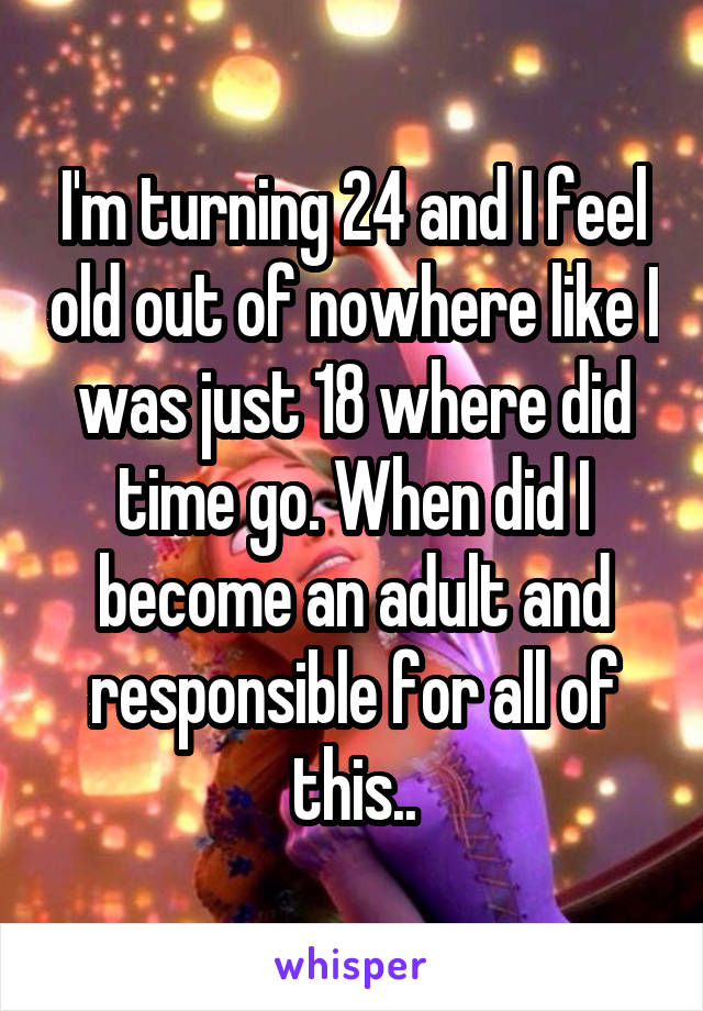 I'm turning 24 and I feel old out of nowhere like I was just 18 where did time go. When did I become an adult and responsible for all of this..