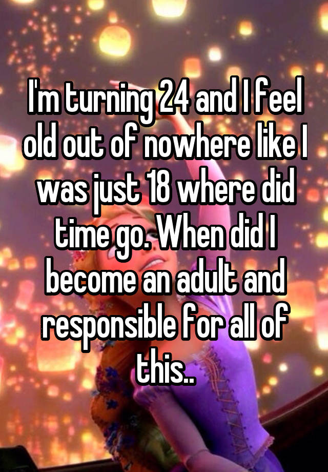 I'm turning 24 and I feel old out of nowhere like I was just 18 where did time go. When did I become an adult and responsible for all of this..