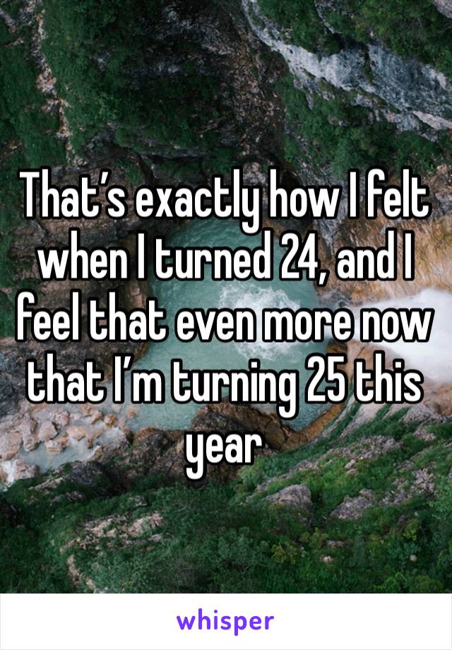 That’s exactly how I felt when I turned 24, and I feel that even more now that I’m turning 25 this year 